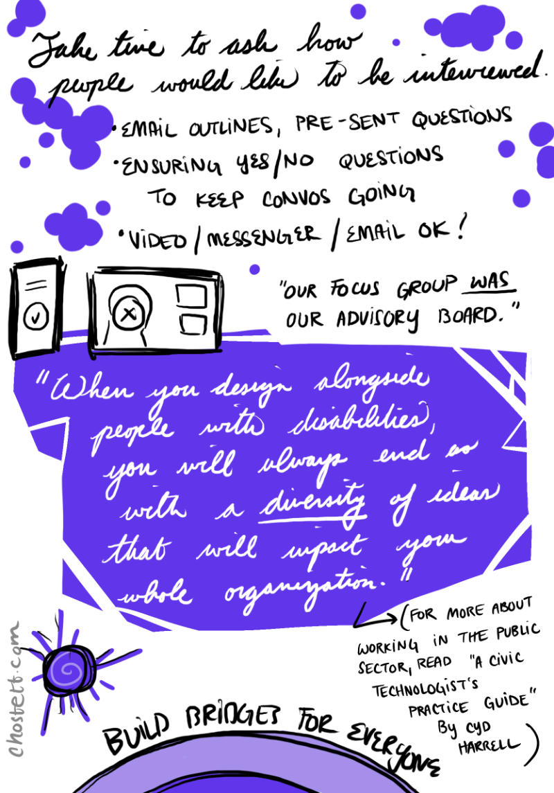 And lastly, Take time to ask how people would like to be interviewed. This can take the form of email outlines, pre-sent questions, ensuring yes and no questions to keep the conversation going, and video/messenger/email is ok. Our focus group was our advisory board, helping us prototype and was critical in our process. And our final takeaway I'd like to leave you with is that when you design alongside people with disabilities, you will always end up with a diversity of ideas that will impact your whole organization. That's the beauty of designing with. Building bridges for everyone. Thank you.